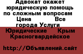 Адвокат окажет юридическую помощь по сложным вопросам  › Цена ­ 1 200 - Все города Услуги » Юридические   . Крым,Красногвардейское